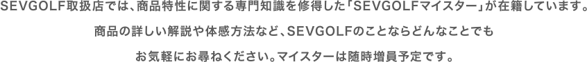 sevgolf取扱店では、商品特性に関する専門知識を修得した「sev golfマイスター」が在籍しています。商品の詳しい解説や体感方法など、sevgolfのことならどんなことでもお気軽にお尋ねください。マイスターは随時増員予定です。